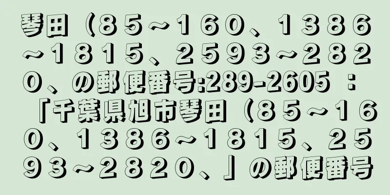 琴田（８５〜１６０、１３８６〜１８１５、２５９３〜２８２０、の郵便番号:289-2605 ： 「千葉県旭市琴田（８５〜１６０、１３８６〜１８１５、２５９３〜２８２０、」の郵便番号