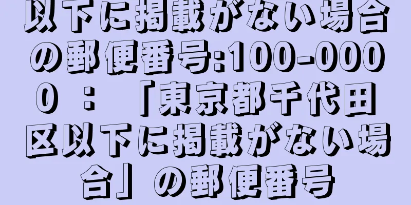 以下に掲載がない場合の郵便番号:100-0000 ： 「東京都千代田区以下に掲載がない場合」の郵便番号