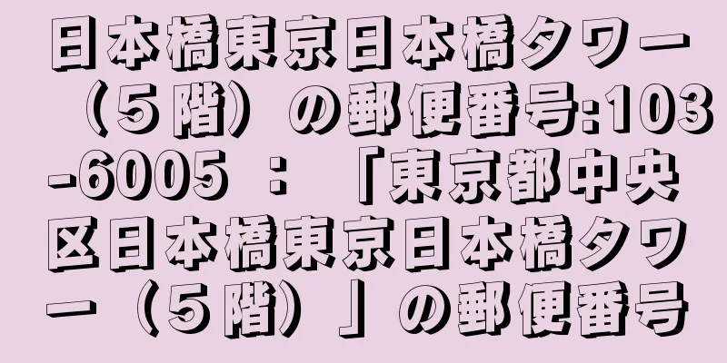 日本橋東京日本橋タワー（５階）の郵便番号:103-6005 ： 「東京都中央区日本橋東京日本橋タワー（５階）」の郵便番号