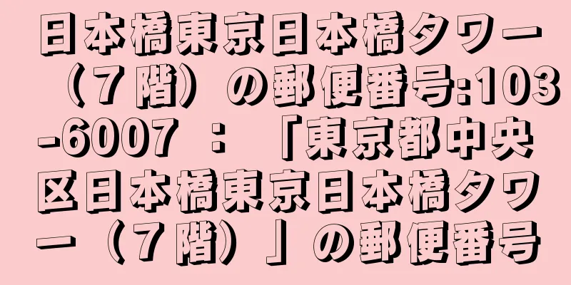 日本橋東京日本橋タワー（７階）の郵便番号:103-6007 ： 「東京都中央区日本橋東京日本橋タワー（７階）」の郵便番号