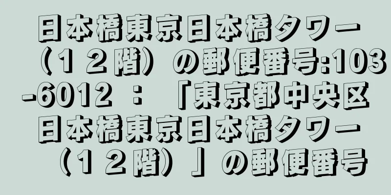 日本橋東京日本橋タワー（１２階）の郵便番号:103-6012 ： 「東京都中央区日本橋東京日本橋タワー（１２階）」の郵便番号