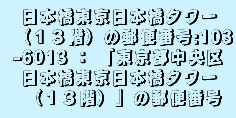 日本橋東京日本橋タワー（１３階）の郵便番号:103-6013 ： 「東京都中央区日本橋東京日本橋タワー（１３階）」の郵便番号