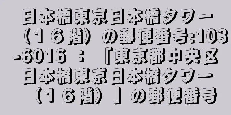 日本橋東京日本橋タワー（１６階）の郵便番号:103-6016 ： 「東京都中央区日本橋東京日本橋タワー（１６階）」の郵便番号