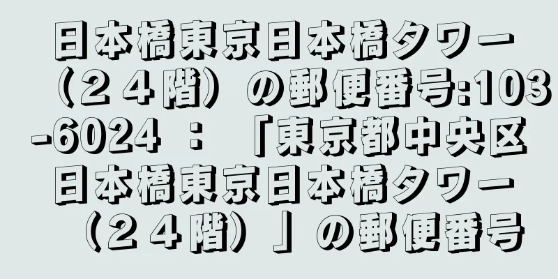 日本橋東京日本橋タワー（２４階）の郵便番号:103-6024 ： 「東京都中央区日本橋東京日本橋タワー（２４階）」の郵便番号