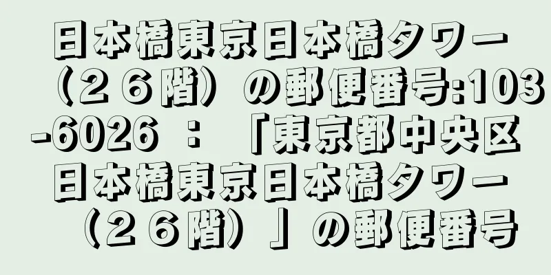 日本橋東京日本橋タワー（２６階）の郵便番号:103-6026 ： 「東京都中央区日本橋東京日本橋タワー（２６階）」の郵便番号