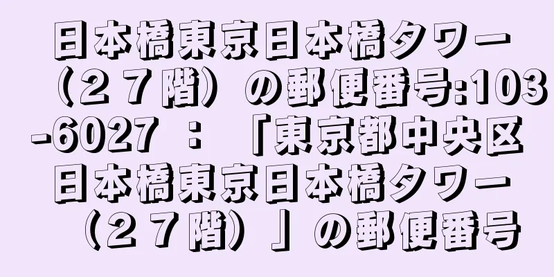 日本橋東京日本橋タワー（２７階）の郵便番号:103-6027 ： 「東京都中央区日本橋東京日本橋タワー（２７階）」の郵便番号