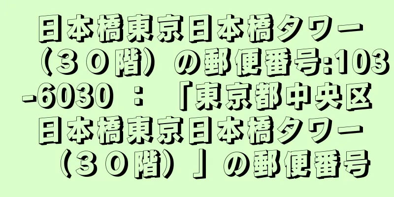 日本橋東京日本橋タワー（３０階）の郵便番号:103-6030 ： 「東京都中央区日本橋東京日本橋タワー（３０階）」の郵便番号