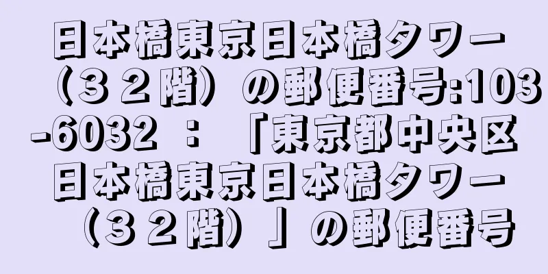 日本橋東京日本橋タワー（３２階）の郵便番号:103-6032 ： 「東京都中央区日本橋東京日本橋タワー（３２階）」の郵便番号