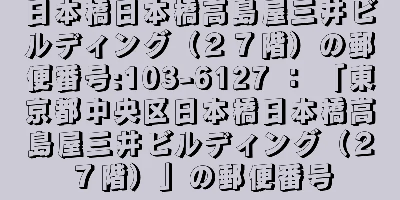 日本橋日本橋高島屋三井ビルディング（２７階）の郵便番号:103-6127 ： 「東京都中央区日本橋日本橋高島屋三井ビルディング（２７階）」の郵便番号