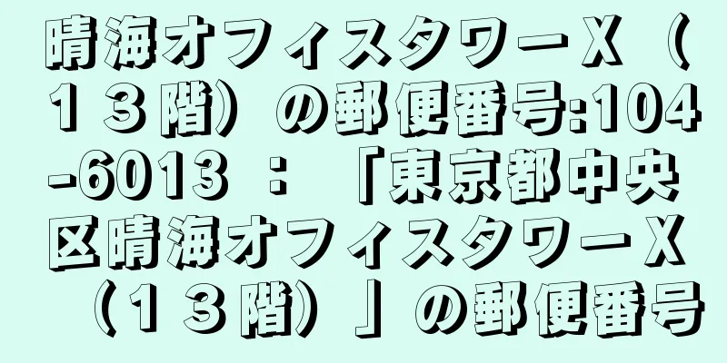 晴海オフィスタワーＸ（１３階）の郵便番号:104-6013 ： 「東京都中央区晴海オフィスタワーＸ（１３階）」の郵便番号