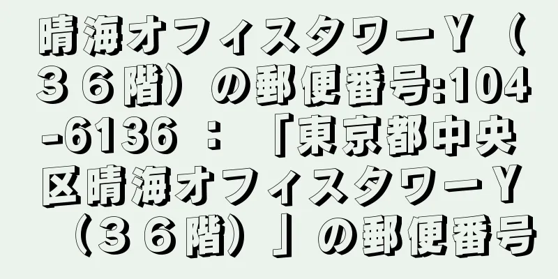 晴海オフィスタワーＹ（３６階）の郵便番号:104-6136 ： 「東京都中央区晴海オフィスタワーＹ（３６階）」の郵便番号