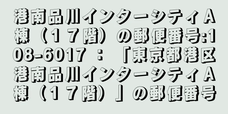 港南品川インターシティＡ棟（１７階）の郵便番号:108-6017 ： 「東京都港区港南品川インターシティＡ棟（１７階）」の郵便番号