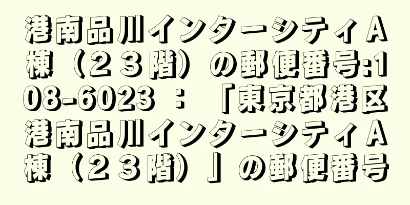 港南品川インターシティＡ棟（２３階）の郵便番号:108-6023 ： 「東京都港区港南品川インターシティＡ棟（２３階）」の郵便番号