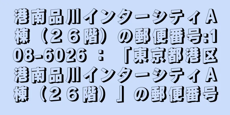 港南品川インターシティＡ棟（２６階）の郵便番号:108-6026 ： 「東京都港区港南品川インターシティＡ棟（２６階）」の郵便番号