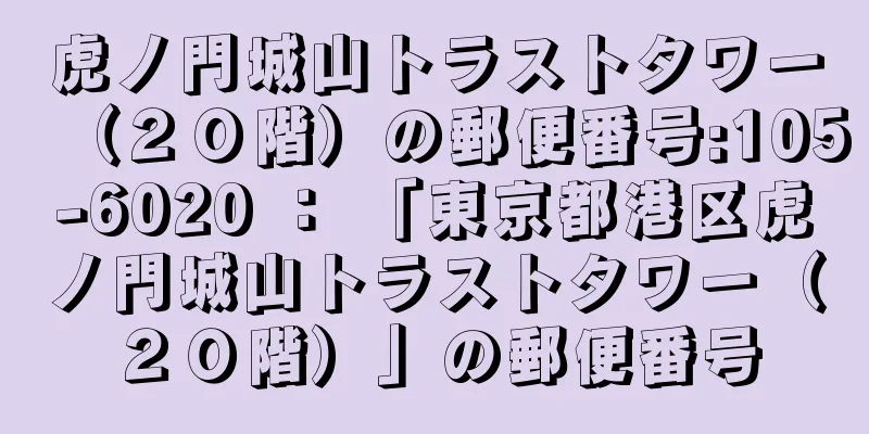 虎ノ門城山トラストタワー（２０階）の郵便番号:105-6020 ： 「東京都港区虎ノ門城山トラストタワー（２０階）」の郵便番号