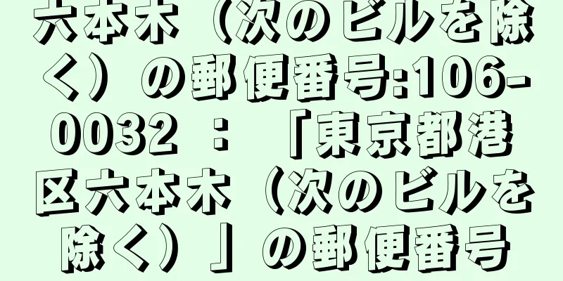 六本木（次のビルを除く）の郵便番号:106-0032 ： 「東京都港区六本木（次のビルを除く）」の郵便番号