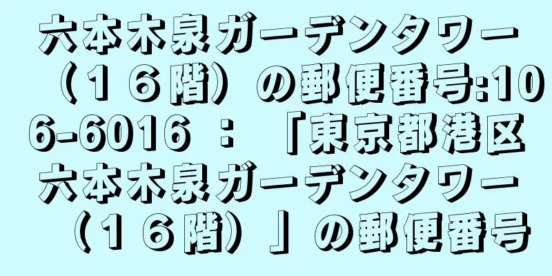 六本木泉ガーデンタワー（１６階）の郵便番号:106-6016 ： 「東京都港区六本木泉ガーデンタワー（１６階）」の郵便番号