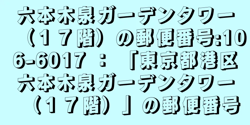 六本木泉ガーデンタワー（１７階）の郵便番号:106-6017 ： 「東京都港区六本木泉ガーデンタワー（１７階）」の郵便番号