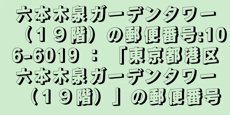 六本木泉ガーデンタワー（１９階）の郵便番号:106-6019 ： 「東京都港区六本木泉ガーデンタワー（１９階）」の郵便番号