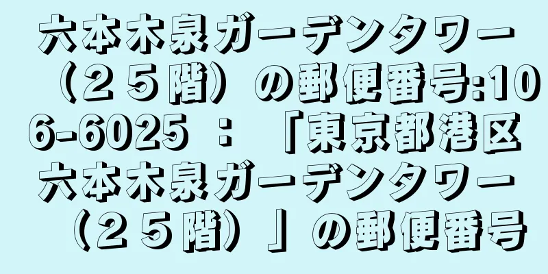 六本木泉ガーデンタワー（２５階）の郵便番号:106-6025 ： 「東京都港区六本木泉ガーデンタワー（２５階）」の郵便番号