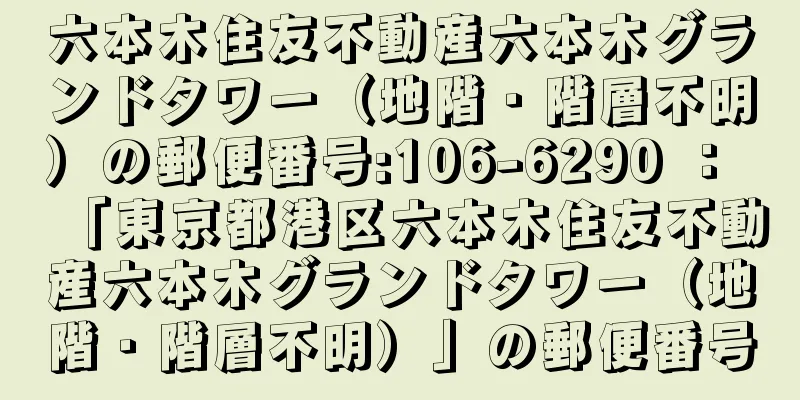 六本木住友不動産六本木グランドタワー（地階・階層不明）の郵便番号:106-6290 ： 「東京都港区六本木住友不動産六本木グランドタワー（地階・階層不明）」の郵便番号