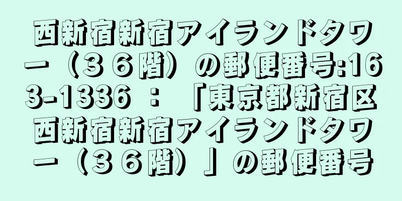 西新宿新宿アイランドタワー（３６階）の郵便番号:163-1336 ： 「東京都新宿区西新宿新宿アイランドタワー（３６階）」の郵便番号