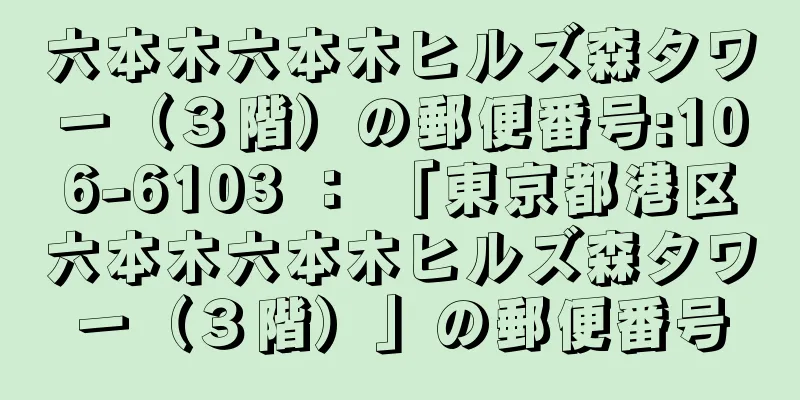 六本木六本木ヒルズ森タワー（３階）の郵便番号:106-6103 ： 「東京都港区六本木六本木ヒルズ森タワー（３階）」の郵便番号