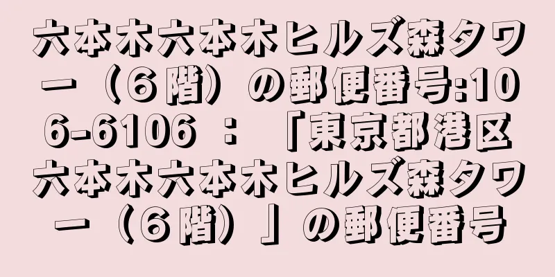 六本木六本木ヒルズ森タワー（６階）の郵便番号:106-6106 ： 「東京都港区六本木六本木ヒルズ森タワー（６階）」の郵便番号