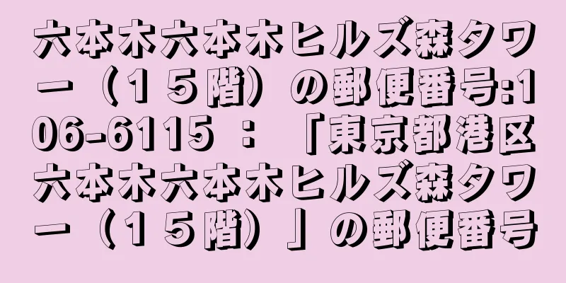 六本木六本木ヒルズ森タワー（１５階）の郵便番号:106-6115 ： 「東京都港区六本木六本木ヒルズ森タワー（１５階）」の郵便番号