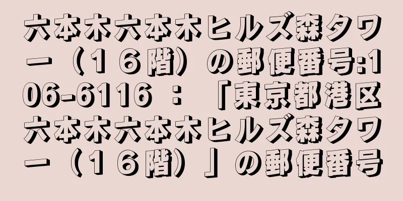 六本木六本木ヒルズ森タワー（１６階）の郵便番号:106-6116 ： 「東京都港区六本木六本木ヒルズ森タワー（１６階）」の郵便番号