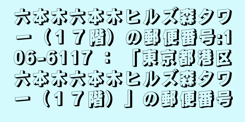 六本木六本木ヒルズ森タワー（１７階）の郵便番号:106-6117 ： 「東京都港区六本木六本木ヒルズ森タワー（１７階）」の郵便番号