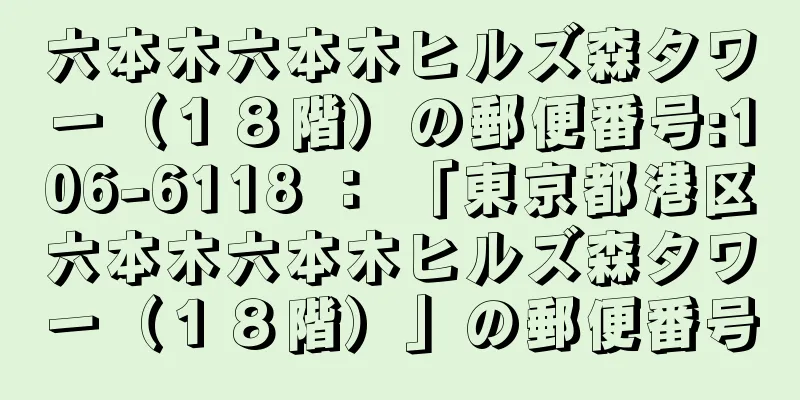 六本木六本木ヒルズ森タワー（１８階）の郵便番号:106-6118 ： 「東京都港区六本木六本木ヒルズ森タワー（１８階）」の郵便番号