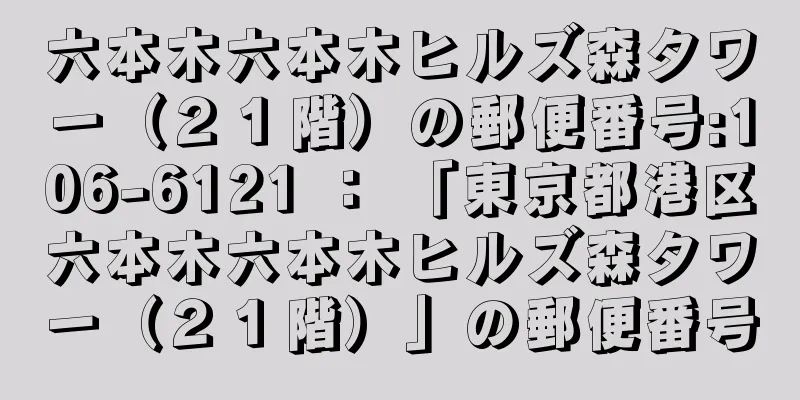 六本木六本木ヒルズ森タワー（２１階）の郵便番号:106-6121 ： 「東京都港区六本木六本木ヒルズ森タワー（２１階）」の郵便番号