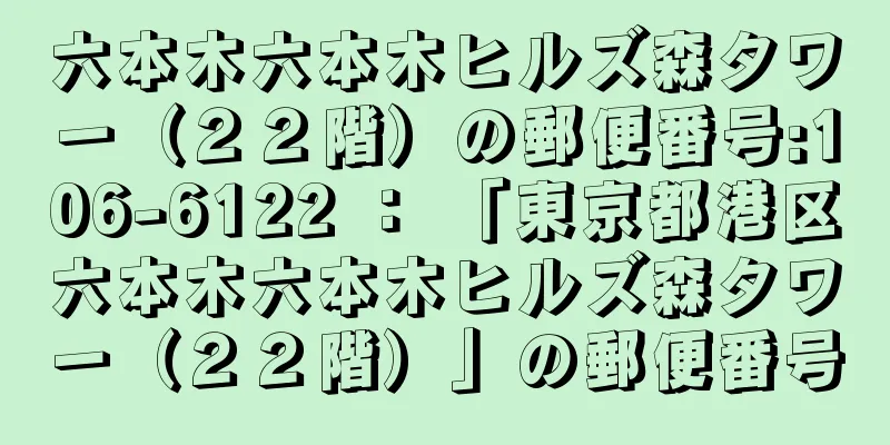 六本木六本木ヒルズ森タワー（２２階）の郵便番号:106-6122 ： 「東京都港区六本木六本木ヒルズ森タワー（２２階）」の郵便番号