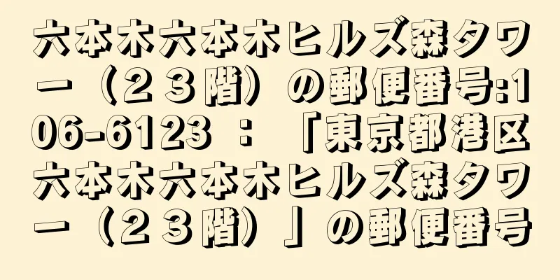 六本木六本木ヒルズ森タワー（２３階）の郵便番号:106-6123 ： 「東京都港区六本木六本木ヒルズ森タワー（２３階）」の郵便番号