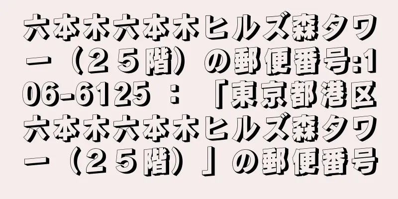 六本木六本木ヒルズ森タワー（２５階）の郵便番号:106-6125 ： 「東京都港区六本木六本木ヒルズ森タワー（２５階）」の郵便番号