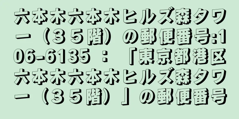 六本木六本木ヒルズ森タワー（３５階）の郵便番号:106-6135 ： 「東京都港区六本木六本木ヒルズ森タワー（３５階）」の郵便番号