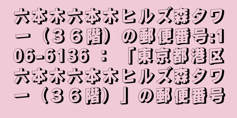 六本木六本木ヒルズ森タワー（３６階）の郵便番号:106-6136 ： 「東京都港区六本木六本木ヒルズ森タワー（３６階）」の郵便番号