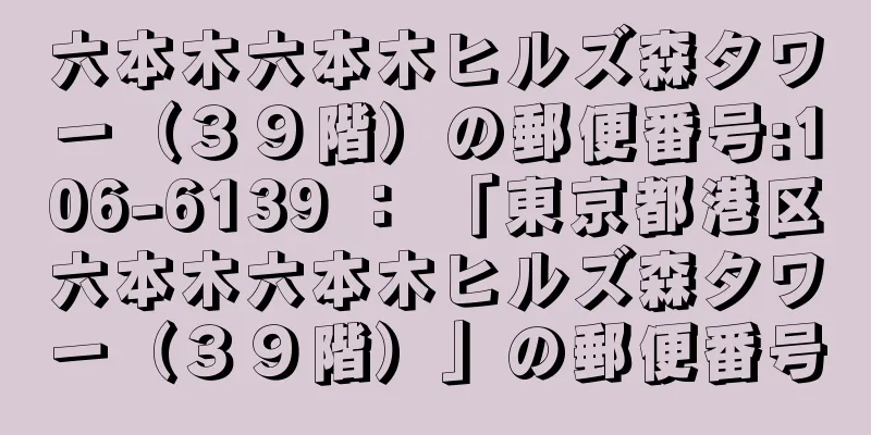 六本木六本木ヒルズ森タワー（３９階）の郵便番号:106-6139 ： 「東京都港区六本木六本木ヒルズ森タワー（３９階）」の郵便番号