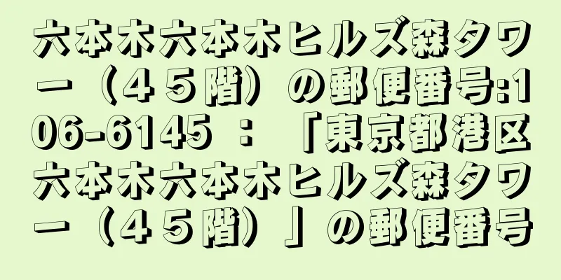 六本木六本木ヒルズ森タワー（４５階）の郵便番号:106-6145 ： 「東京都港区六本木六本木ヒルズ森タワー（４５階）」の郵便番号