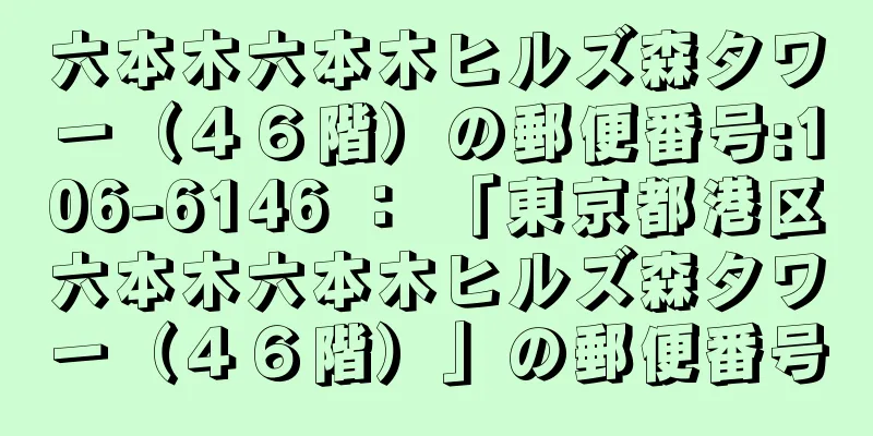 六本木六本木ヒルズ森タワー（４６階）の郵便番号:106-6146 ： 「東京都港区六本木六本木ヒルズ森タワー（４６階）」の郵便番号