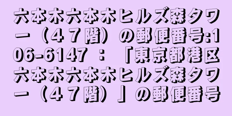 六本木六本木ヒルズ森タワー（４７階）の郵便番号:106-6147 ： 「東京都港区六本木六本木ヒルズ森タワー（４７階）」の郵便番号