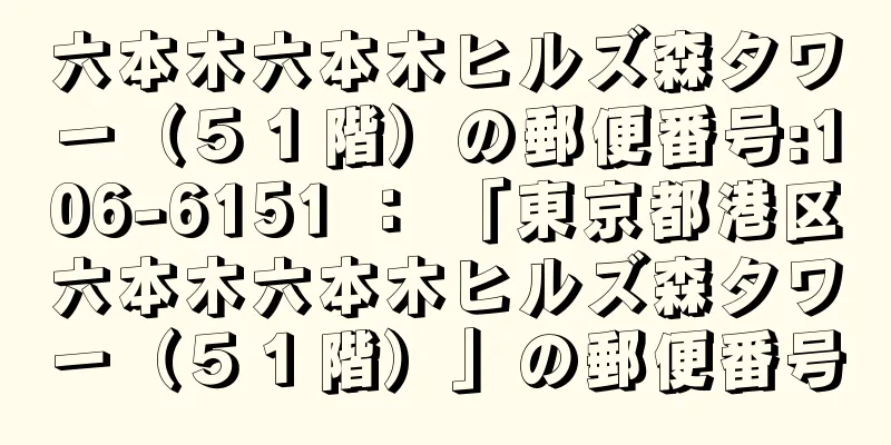 六本木六本木ヒルズ森タワー（５１階）の郵便番号:106-6151 ： 「東京都港区六本木六本木ヒルズ森タワー（５１階）」の郵便番号