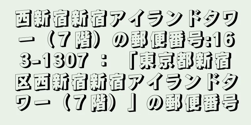 西新宿新宿アイランドタワー（７階）の郵便番号:163-1307 ： 「東京都新宿区西新宿新宿アイランドタワー（７階）」の郵便番号