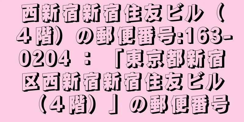 西新宿新宿住友ビル（４階）の郵便番号:163-0204 ： 「東京都新宿区西新宿新宿住友ビル（４階）」の郵便番号