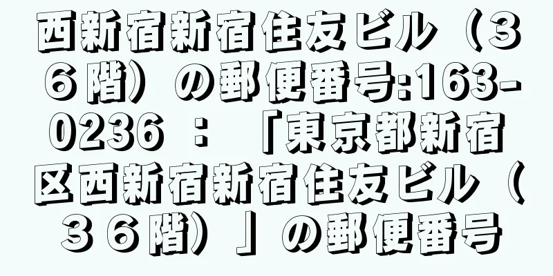 西新宿新宿住友ビル（３６階）の郵便番号:163-0236 ： 「東京都新宿区西新宿新宿住友ビル（３６階）」の郵便番号