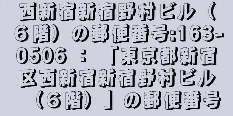 西新宿新宿野村ビル（６階）の郵便番号:163-0506 ： 「東京都新宿区西新宿新宿野村ビル（６階）」の郵便番号