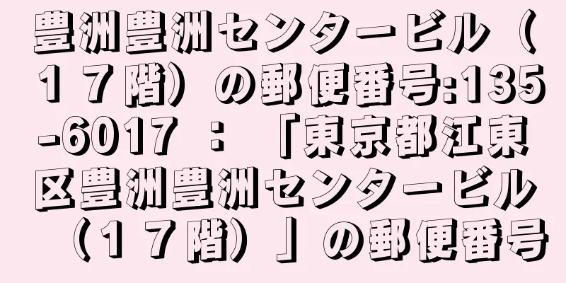 豊洲豊洲センタービル（１７階）の郵便番号:135-6017 ： 「東京都江東区豊洲豊洲センタービル（１７階）」の郵便番号