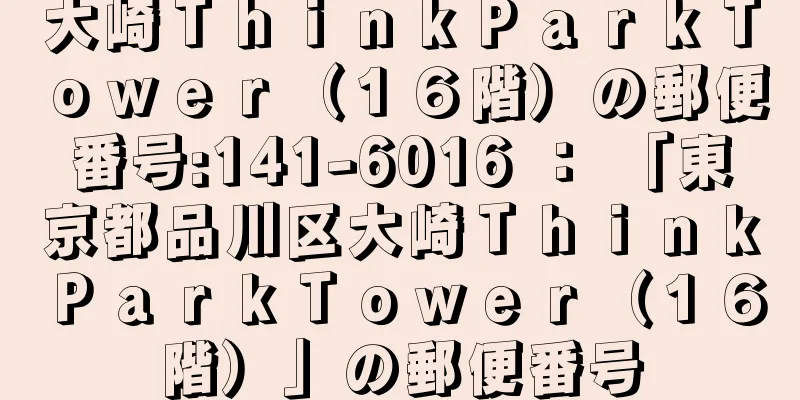 大崎ＴｈｉｎｋＰａｒｋＴｏｗｅｒ（１６階）の郵便番号:141-6016 ： 「東京都品川区大崎ＴｈｉｎｋＰａｒｋＴｏｗｅｒ（１６階）」の郵便番号