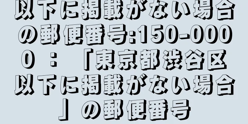 以下に掲載がない場合の郵便番号:150-0000 ： 「東京都渋谷区以下に掲載がない場合」の郵便番号